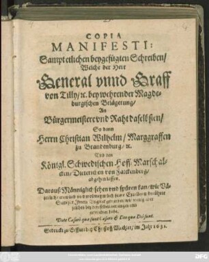 Copia Manifesti: Sampt etlichen beygefügten Schreiben/ Welche der Herr General unnd Graff von Tilly/ [et]c. bey wehrender Magdeburgischen Belägerung/ An Bürgermeistere und Raht daselbsten/ So dann Herrn Christian Wilhelm/ Marggraffen zu Brandenburg/ [et]c. Und den Königl. Schwedischen Hoff-Marschalcken/ Dieterichen von Falckenberg/ abgehen lassen : Darauß Männiglich sehen und spüren kan/ wie Väterlich/ trewlich und wolmeyntlich seine Excellentz berührte Stadt für Ihrem Unglück gewarnet/ wie wenig aber solches bey deroselben verfangen und gefruchtet habe