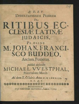Dissertationem Priorem De Ritibus Ecclesiae Latinae Iudaicis, Praeside M. Johan. Francisco Buddeo ... publice defendet Michael Westphal, Pritzwalcen: March: Ad diem X. Octobris Anno MDCLXXXIIX. H. L. Q. C.