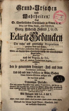 Grund-Ursachen und Wahrheiten, Daß Sr. Churfürstlichen Durchläucht in Bayrn [et]c. [et]c. Berg- und Münz-Raths, dann Inspectoris Georg Friderich Jasters J. U. D. Edirte Gedancken Die rechte und zuverläßige Proportion zwischen Gold und Silber, und daher entstandene sieben Fragen betreffend, Wider alle Anfälle ihren ohnwidersprechlich- und unumstößlichen Grund haben, Wenn man nach der Regula de Tri, Quae est omnium Probationum Regina, verfahren, Und den so genannten Leipziger-Fuß aus dem Fundament rectificiren, Und sich und dem Publico in Münz-Sachen keinen ferneren Schaden zufügen will
