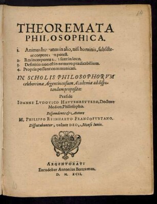 THEOREMATA || PHILOSOPHICA.|| I. Animus humanus in alio, nisi hominis, substite-||re corpore [non] potest.|| 2. Res incorporeae [non] sunt in loco.|| 3. Definitio non est in numero praedicabilium.|| 4. Propria possunt communicari.|| IN SCHOLIS PHILOSOPHORVM || ... Argentinensium Academiae ad dispu=||tandum proposita:|| Praeside || IOANNE LVDOVICO HAVVENREVTERO, Doctore || Medico, Philosopho.|| Respondente et Autore || M. PHILIPPO REINHARTO FRANCOFVRTANO.|| Disputabuntur ... Mense Iunio.||