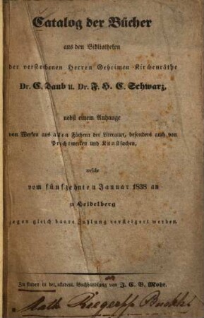Catalog der Bücher aus den Bibliotheken der verstorbenen Herren Geheimen Kirchenräthe C. Daub u. F. H. C. Schwarz : nebst einem Anhange won Werken aus allen Fächern der Literatur ... welche vom fünfzehnten Januar 1838 an zu Heidelberg ... versteigert werden