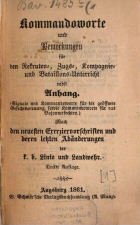Kommandoworte und Bemerkungen für den Rekruten-, Zugs-, Kompagnie- und Bataillons-Unterricht : nebst Anhang. (Signale und Kommandoworte für die geöffnete Gefechtsordnung, sowie Kommandoworte für das Bajonnetfechten) ; nach den neuesten Exerziervorschriften und deren letzten Abänderungen der k. b. Linie und Landwehr, [1]