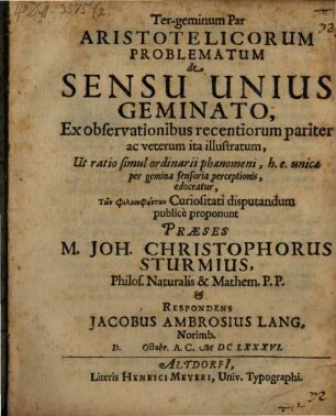 Ter-geminum Par Aristotelicorum Problematum de Sensu Unius Geminato, Ex observationibus recentiorum pariter ac veterum ita illustratum, Ut ratio simul ordinarii phaenomeni, h.e. unicae per gemina sensoria perceptionis, edoceatur, Tōn philosophuntōn Curiositati disputandum publice proponunt Praeses M. Joh. Christophorus Sturmius, Philos. Naturalis & Mathem. P.P. & Respondens Jacobus Ambrosius Lang, Norimb. D. Octobr. A.C. MDCLXXXVI.