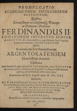 Promulgatio Academicorum Privilegiorum Ulteriorum: Quibus, Sacratißimus invictißimusq[ue] Princeps ... Ferdinandus II. Romanorum Imperator ... Academiam sive Universitatem Argentoratensem liberalissime donavit : Additis, Quae Promulgationis Actum Secutae Sunt, Promotionibus solennibus, tum Doctorum Theologiae, Utriusque Iuris, Medicinae: tum Magistrorum Philosophiae, necnon Poetarum Laureatorum: & aliis, quae praemissas libro Elenchus indicabit
