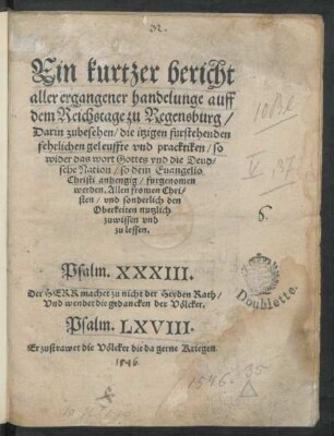 Ein kurtzer bericht || aller ergangener handelunge auff || dem Reichstage zu Regensburg/|| Darin zubesehen/ die itzigen furstehenden || fehrlichen geleuffte vnd pracktiken/ so || wider das wort Gottes vnd die Deud=||sche Nation/ so dem Euangelio || Christi anhengig/ furgenomen || werden. ... ||