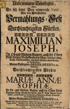 Unbezwungene Schuldigkeit Oder: Der sich seiner Treu erinnerende Vasal Bey dem Allerhöchsten Vermählungs-Fest Des ... Maximilian Joseph, ... der Obern Pfaltz Hertzog, ... Und ... Mariæ Annæ Sophiæ, ... Gebohrnen Königl. Pohlnisch- und Chur-Sächsischen Printzeßin ... den 17. Julij 1747. ...