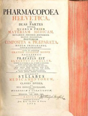 Pharmacopoea Helvetica : In Duas Partes Divisa, Quarum Prior Materiam Medicam, Botanico-Physico-Historico-Medice Descriptam, Posterior Composita & Praeparata, Modum Praeparandi, Vires & Usum Exhibet ; Scitu & Consensu Gratiosi Collegii Medici Basileensis Digesta