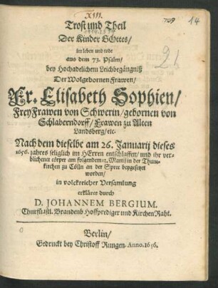 Trost und Theil Der Kinder Gottes/ im leben und tode aus dem 73. Psalm : bey Hochadelichem Leichbegängniß Der Wolgebornen Frawen Fr. Elisabeth Sophien/ FreyFrawen von Schwerin/ gebornen von Schlaberndorff ... Nach dem dieselbe am 26. Januarii dieses 1656. jahres ... entschlaffen/ und ihr verblichener cörper am folgendem 13. Martii in der Thumkirchen zu Cölln an der Spree beygesetzet worden/ in volckreicher Versamlung erkläret