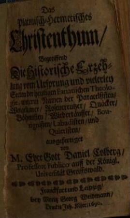 Das Platonisch-Hermetisches Christenthum : Begreiffend Die Historische Erzehung vom Ursprung und vielerley Secten der heutigen Fanatischen Theologie, unterm Namen der Paracelsisten, Weigelianer, Rosencreutzer, Quäcker, Böhmisten, Wiedertäuffer, Bourignisten, Labadisten und Quieristen