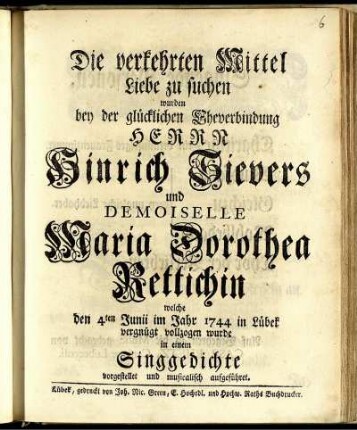 Die verkehrten Mittel Liebe zu suchen : wurden bey der glücklichen Eheverbindung Herrn Hinrich Sievers und Demoiselle Maria Dorothea Rettichin welche den 4ten Junii im Jahr 1744 in Lübek vergnügt vollzogen wurde in einem Singgedichte vorgestellet und musicalisch aufgeführet