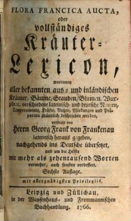 Flora Francica Aucta, oder vollständiges Kräuter-Lexicon : worinnen aller bekannten aus- und inländischen Kräuter, Bäume, Stauden, Blumen, Wurzeln etc. verschiedene lateinisch- und deutsche Namen, Temperamente, Kräfte, Nutzen, Wirkungen und Präparata gründlich beschrieben werden