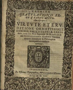 Carmina gratulationis ergo a variis auctoribus inscripta, virtute et eruditione ornatissimis dominis, philosophiae candidatis : cum III. Non. Septemb. MDXCI in alma Ingolstadiensi Academia suprema artium liberalium & philosophiae laurea condecorarentur