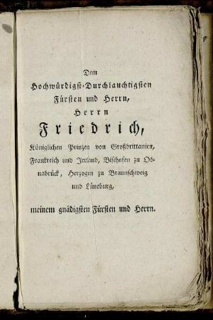 Dem Hochwürdigst-Durchlauchtigsten Fürsten und Herrn, Herrn Friedrich, Königlichen Prinzen von Großbrittanien, Frankreich und Irrland, Bischofen zu Osnabrück, Herzogen zu Braunschweig und Lüneburg, meinem gnädigsten Fürsten und Herrn.