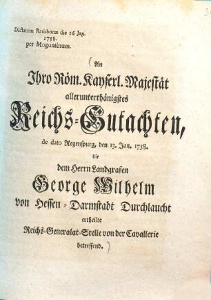 An Ihro Röm. Kayserl. Majestät allerunterthänigstes Reichs-Gutachten, de dato Regenspurg, den 13. Jan. 1758. die dem Herrn Landgrafen George Wilhelm von Hessen-Darmstadt Durchlaucht ertheilte Reichs-Generalat-Stelle von der Cavallerie betreffend