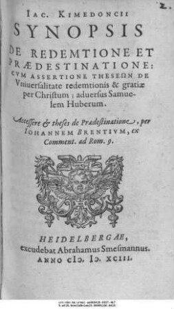 IAC.KIMEDONCII || SYNOPSIS || DE REDEMTIONE ET || PRAEDESTINATIONE:|| CVM ASSERTIONE THESEŌN DE Vniuersalitate redemtionis & gratiae || per Christum; aduersus Samue-||lem Huberum.|| Accessere et theses de Praedestinatione, per || IOHANNEM BRENTIVM, ex || Comment, ad Rom.9.||