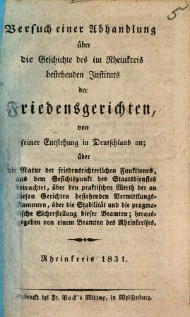 Versuch einer Abhandlung über die Geschichte des im Rheinkreis bestehenden Instituts der Friedensgerichten, von seiner Entstehung in Deutschland an : über die Natur der friedensrichterlichen Funktionen, aus dem Gesichtspunkt des Staatsdienstes betrachtet, über den praktischen Werth der an diesen Gerichten bestehenden Vermittlungs-Kammern, über die Stabilität und die pragmatische Sicherstellung dieser Beamten