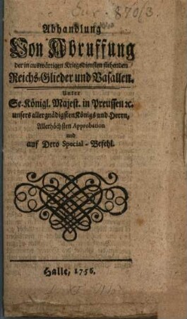 Abhandlung Von Abruffung der in auswärtigen Kriegs-Diensten stehenden Reichs-Glieder und Vasallen : Unter Sr. Königl. Majestät in Preussen [et]c. unsers allergnädigsten Königs und Herren, Allerhöchsten Approbation und auf Dero Special-Befehl