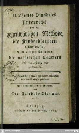 D. Thomas Dimsdales Unterricht von der gegenwärtigen Methode, die Kinderblattern einzupfropfen : Nebst einigen Versuchen, die natürlichen Blattern auf eine ähnliche Art zu behandeln; Dem königlichen Collegio der Aerzte in London von dem Verfasser gewidmet