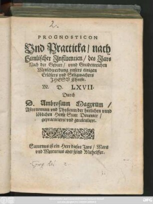 PROGNOSTICON || Vnd Practicka/ nach || Himlischer Jnfluentien/ des Jars || Nach der Geburt ... || Christi.|| M. D. LXVII.|| Durch || D. Ambrosium Magyrum/|| Astronomum vnd Physicum der herlichen vnnd || löblichen Hense Statt Deuenter/|| gepracticieret vnd gecalculiert.|| ... ||