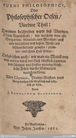 4: Furni Philosophici, Oder Philosophischer Oefen : Darinnen beschrieben wirdt deß Vierdten Ofens Eigenschafft, mit welchem man alle Berg-arten, Mineralia vnd Metallen, auff eine viel nähere vnd bessere Weise, als bißhero bekandt gewesen, probiren, vnd ihren Halt finden; Deßgleichen auch, wie man ein Metall von dem andern durch den Guß künstlich separiren vnd scheiden, vnd sonsten vielerley künstliche Arbeit durchs Schmeltzen verrichten könne; Allen Chymicis, Probier-Meistern vnnd Berg-leuthen sehr dienstlich und nützlich zu lesen