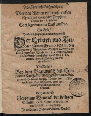Zwo Christliche Leichpredigten/|| Vber den schönen vnd trostreichen || Spruch des Königlichen Propheten || Dauids im 68. Psalm/|| Gott leget vns eine Last auff/ #c.|| Die Erste/|| Bey dem Christlichen Leichenbegängnüß || Der Erbarn ... || Fraw ANNAE, desz|| ... Philippi Werners ge=||liebten Haußfraw. Welche den 11. Decembris Anno || 97 ... entschlaffen ... || Die Ander/|| Bey dem Begräbnüß deß Ersa=||men vnd Namhafften Georg Mannes/ Bür=||gers vnd Beckers in Leipzig. Welcher den 12. De=||cembris ... verschieden ... || Gethan durch || Georgium Weinrich/ der heiligen || Schrifft Licent.Superintendenten || vnd Professorn in Leipzig.||