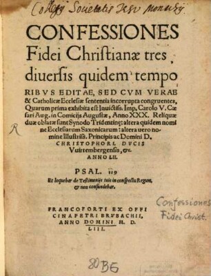 Confessiones Fidei Christianae tres : diuersis quidem temporibvs Editae, Sed Cvm Verae & Catholicae Ecclesiae sententia incorrupta congruentes, Quarum prima exhibita est Inuictiss. Imp. Carolo V. Caesari Aug. in Comicijs Augustae, Anno XXX. Reliquiae duae oblatae sunt Synodo Tridentin[a]e: altera quidem nomine Ecclesiarum Saxonicarum: alter uero nomine Illustriss. Principis Domini D. Christophori, Dvcis Vuirtembergensis, &c. Anno LII.