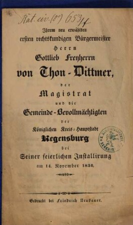 Ihrem neu erwählten ersten rechtskundigen Bürgermeister Herrn Gottlieb Freyherrn von Thon-Dittmer, der Magistrat und die Gemeinde-Bevollmächtigten der Königlichen Kreis-Hauptstadt Regensburg bei seiner feierlichen Installirung : am 14. November 1836