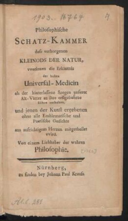 Philosophische Schatz-Kammer dess verborgenen Kleinods der Natur, worinnen die Erkäntnis der hohen Universal-Medicin als der hinterlassene Seegen unserer Alt-Vätter an ihre erstgebohrne Söhne enthalten, und jenen der Kunst ergebenen ohne alle Emblematische und Poetische Gedichte aus aufrichtigem Herzen mitgetheilet vvird : Von einem Liebhaber der wahren Philosophie
