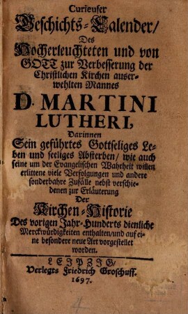 Curieuser Geschichts-Calender, Des Hocherleuchteten und von Gott zur Verbesserung der Christlichen Kirchen auserwehlten Mannes D. Martini Lutheri : Darinnen Sein geführtes Gottseliges Leben und seeliges Absterben, wie auch seine um der Evangelischen Wahrheit willen erlittene viele Verfolgungen und andere sonderbahre Zufälle nebst verschiedenen zur Erläuterung Der Kirchen-Historie Des vorigen Jahr-Hunderts dienliche Merckwürdigkeiten enthalten, und auf eine besondere neue Art vorgestellet worden