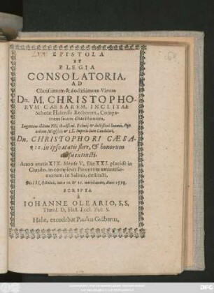 EPISTOLA || ET || ELEGIA || CONSOLATORIA,|| AD || Clarissimum ... Virum || Dn.M.CHRISTOPHO-||RVM CAESAREM, INCLITAE || Scholae Halensis Rectorem ... || Lugentem obitum Filij charißimi ... Opt.|| artium Magistri,et LL.Imperialium Candidati.|| Dn.CHRISTOPHORI CAESA-||RIS ... || Anno aetatis XIX ... || defuncti,|| Die III.Octobris ... Anno 1598.|| SCRIPTA || à || IOHANNE OLEARIO, S.S.|| Theol.D.Hall.Eccl.Past.S.||