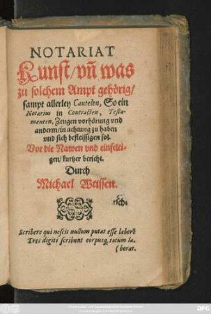 NOTARIAT || Kunst/ vñ was || zu solchem Ampt gehörig/|| sampt allerley Cautelen, So ein || Notarius in Contracten, Testa=||menten, Zeugen vorhörung vnd || anderm/ in achtung zu haben || vnd sich befleissigen sol.|| Vor die Nawen vnd einfelti=||gen/ kurtzer bericht.|| Durch || Michael Weissen.|| ... ||