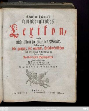 Christian Ludwig's teutschenglisches Lexikon : worin nicht allein die einzelnen Wörter, sondern auch die ganzen, die eigenen, sprüchwörtlichen und verblümten Redensarten zu finden sind. Aus den besten Schriftstellern und vorhandenen Wörterbüchern mit Fleiß zusammengetragen