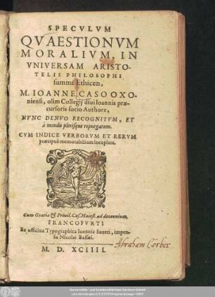 SPECVLVM || QVAESTIONVM || MORALIVM, IN || VNIVERSAM ARISTO-||TELIS PHILOSOPHI || summi Ethicen,|| M. IOANNE CASO OXO-||niensi, olim Collegij diui Ioannis prae-||cursoris socio Authore,|| NVNC DENVO RECOGNITVM, ET || à mendis plerisque repurgatum.|| ... ||