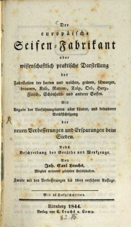 Der europäische Seifen-Fabrikant, oder wissenschaftlich praktische Darstellung der Fabrikation der harten und weichen, grünen, schwarzen, braunen, Kali-, Natron-, Talg-, Oel-, Harz-, Fleisch-, Schönheits- und anderer Seifen : mit Angabe der Verfahrungsarten aller Länder, und besonderer Berüksichtigung der neuen Verbesserungen und Ersparungen beim Sieden ; nebst Beschreibung der Geräthe und Werkzeuge