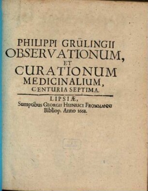 Philippi Grülingii, Medici Aulici In Stolberga Cheruscorum Observationum Et Curationum Medicinalium Dogmatico-Hermeticarum, In Certis Locis et Notis Personis Optime Expertarum Et Probatarum, Centuriae VII : Cum Appendice quorundam Medicamentorum secretiorum in Lucem edita. 7