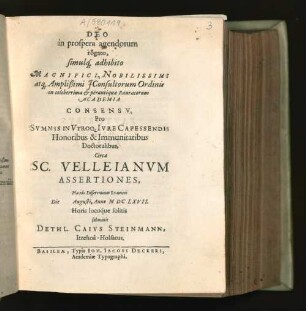 Deo in prospera agendorum rogato, simulq[ue] adhibito Magnifici, Nobilissimi atq[ue] Amplißimi IConsultorum Ordinis in celeberrima & perantiqua Rauracorum Academia Consensu, Pro Summis In Utroq. Iure Capessendis Honoribus & Immunitatibus Doctoralibus, Circa Sc. Velleianum Assertiones, Placido Disserentium Examini Die [...] Augusti, Anno MDCLXVII. Horis locoque solitis submittit Dethl. Caius Steinmann, Itzehoa-Holsatus.