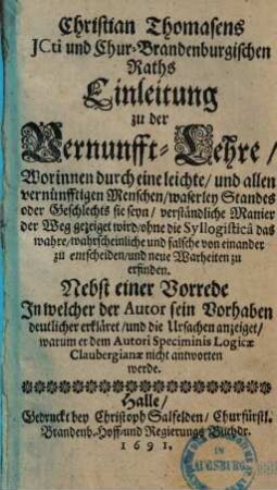 Christian Thomasens ICti und Chur-Brandenburgischen Raths Einleitung zu der Vernunfft-Lehre : Worinnen durch eine leichte, und allen vernünfftigen Menschen, waserley Standes oder Geschlechts sie seyn, verständliche Manier der Weg gezeiget wird, ohne die Syllogistica das wahre, wahrscheinliche und falsche von einander zu entscheiden, und neue Warheiten zu erfinden ; Nebst einer Vorrede In welcher der Autor sein Vorhaben deutlicher erkläret, und die Ursachen anzeiget, warum er dem Autori Speciminis Logicae Claubergianae nicht antworten werde