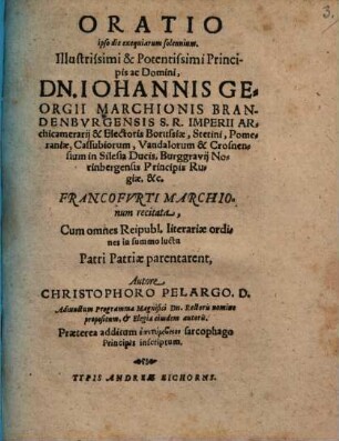 Oratio ipso die exequiarum solemnium. Illustrissimi & Potentissimi Principis ac Domini, Dn. Iohannis Georgii Marchionis Brandenbvrgensis ... Francofvrti Marchionum recitata : Cum omnes Reipubl. literariae ordines in summo luctu Patri Patriae parentarent, Autore Christophoro Pelargo. D. Adiunctum Programma Magnifici Dn. Rectoris nomine propositum, et Elegia eiusdem autoris. Praeterea additum epitymbeion sarcophago Principis inscriptum