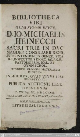 Bibliotheca Viri Olim Summe Rever. D. Jo. Mich. Heineccii Sacri Trib. In Duc. Magdeb. Consiliarii Regii, ... Secundum Ordinem Materiarum Digesta In Aedibus, Quas Vivus Ipse Inhabitavit, Publica Auctionis Lege Divendenda D. XIX. Seqq. Iul. MDCCXXIII. ...