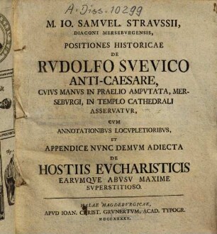 M. Io. Samuel. Straussii Positiones historicae de Rudolfo Suevico Anti-Caesare : cuius manus in praelio amputata, Merseburgi, in templo Cathedrali asservatur cum annotationibus locuoketoribus, et appendice nunc demum adiecta de hostiis eucharsticis earumque abusu maxime superstitioso