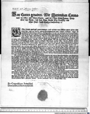 Von Gottes genaden Wir Maximilian Emmanuel in Ober: und Nidern Bayrn auch der Obern Pfaltz Hertzog PfaltzGraf bey Rhein deß Heil. Röm. Reichs ErtzTruchseß und ChurFürst LandGraf zu Leuchtenberg [et]c. Geben hiemit gnedigist zuvernemmen und würdet von selbsten einem jeden erinderlich seyn was vor deme in unserem Churfürstenthumb unnd Landen in Bayrn wegen der nothleydenten Underthonen underm 4. Februarij Anno 1676. für eine haylsambe Verordnung beschehen ... : Datum Landshuet, den 27. Mertzen Anno 1692. Ex Commissione Serenissimi Domini Ducis Electoris speciali