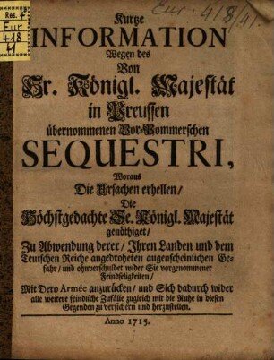 Kurtze Information Wegen des Von Sr. Königl. Majestät in Preussen übernommenen Vor-Pommerschen Sequestri, Woraus Die Ursachen erhellen, Die Höchstgedachte Se. Königl. Majestät genöthiget, Zu Abwendung derer, Ihren Landen und dem Teutschen Reiche angedrohten augenscheinlichen Gefahr, und ohnverschuldet wider Sie vorgenommener Feindseligkeiten, Mit Dero Armée anzurücken, und Sich dadurch wider alle weitere feindlich Zufälle zugleich mit die Ruhe in diesen Gegenden zu versichern und herzustellen