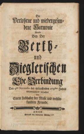 Die Verlohrne und wiedergefundene Harmonie Wurde Bey Der Berth- und Zieglerischen Ehe-Verbindung Den 9ten Novembr. des itztlauffenden 1735sten Jahres Glückwünschend betrachtet Von Einem Liebhaber der Music und wohlbekandten Freunde