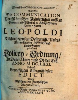 Kayserliches Commissions-Decret, betreffend die Communication der Römischen Kayserlichen auch zu Hungarn und Böhaimb etc. Königl. Maytt. Herrn, Herrn Leopoldi, Ertzhertzogens zu Oesterreich, Unsers Allergnädigisten Herrn und Lands-Fürsten publicirten Policey-Ordnung in Oester. Unter und Ob der Enß : Anno M.DC.LXXI., nebenst beygefügten Allergnädigsten Edict wegen Abstellung der Frantzösischen Manufacturen