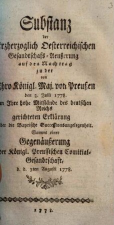 Substanz der Erzherzoglich Oesterreichischen Gesandtschafs-Aeußerung [!] auf den Nachtrag zu der Ihro Königl. Maj. von Preußen den 3. Julii 1778. an Ihre hohe Mitstände des deutschen Reichs gerichtete Erklärung über die Bayrische Successionsangelegenheit : Sammt einer Gegenäußerung der Königl. Preussischen Comitial-Gesandtschaft, d. d. 3ten Augusti 1778.
