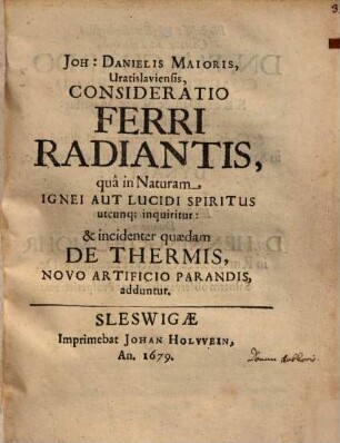 Joh. Danielis Maioris Consideratio ferri radiantis, qua in naturam ignei aut lucidi spiritus utcunque inquiritur: et +& incidenter quaedam de thermis, novo artificio parandis, adduntur