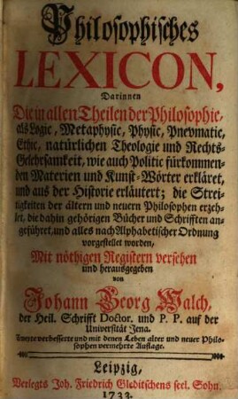 Philosophisches Lexicon : Darinnen Die in allen Theilen der Philosophie, als Logic, Metaphysic, Physic, Pnevmatic, Ethic, natürlichen Theologie und Rechts-Gelehrsamkeit, wie auch Politic fürkommenden Materien und Kunst-Wörter erkläret, und aus der Historie erläutert; die Streitigkeiten der ältern und neuern Philosophen erzehlet, die dahin gehörigen Bücher und Schrifften angeführet, und alles nach Alphabetischer Ordnung vorgestellet worden