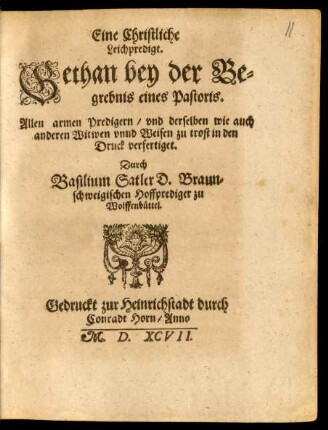 Eine Christliche || Leichpredigt.|| Gethan bey der Be=||grebnis eines Pastoris.|| Allen armen Predigern/ vnd derselben wie auch || anderen Witwen vnnd Weisen zu trost in den || Druck verfertiget.|| Durch || Basilium Satler D. Braun=||schweigischen Hoffprediger zu || Wolffenbüttel.||