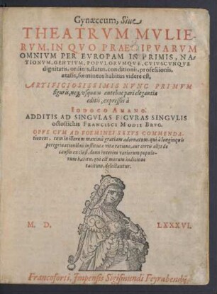 Gynaeceum, Siue || THEATRVM MVLIE-||RVM, IN QVO PRAECIPVARVM || OMNIVM PER EVROPAM IN PRIMS, NA=||TIONVM ... CVIVSCVNQVE || dignitatis, ordinis, status ... || foemineos habitus videre est,|| ARTIFICIOSISSIMIS NVNC PRIMVM || figuris, ne[que] vsquam antehac pari elegantia || editis, expressos à || IODOCO AMANO.|| ADDITIS AD SINGVLAS FIGVRAS SINGVLIS || octostichis FRANCISCI MODII BRVG.|| ... ||