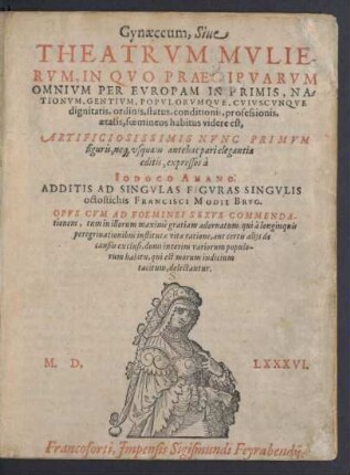 Gynaeceum, Siue || THEATRVM MVLIE-||RVM, IN QVO PRAECIPVARVM || OMNIVM PER EVROPAM IN PRIMS, NA=||TIONVM ... CVIVSCVNQVE || dignitatis, ordinis, status ... || foemineos habitus videre est,|| ARTIFICIOSISSIMIS NVNC PRIMVM || figuris, ne[que] vsquam antehac pari elegantia || editis, expressos à || IODOCO AMANO.|| ADDITIS AD SINGVLAS FIGVRAS SINGVLIS || octostichis FRANCISCI MODII BRVG.|| ... ||